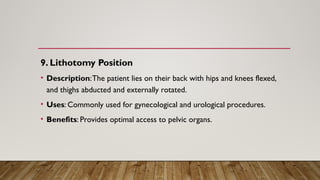 9. Lithotomy Position
• Description:The patient lies on their back with hips and knees flexed,
and thighs abducted and externally rotated.
• Uses: Commonly used for gynecological and urological procedures.
• Benefits: Provides optimal access to pelvic organs.
 