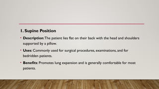 1. Supine Position
• Description:The patient lies flat on their back with the head and shoulders
supported by a pillow.
• Uses: Commonly used for surgical procedures, examinations, and for
bedridden patients.
• Benefits: Promotes lung expansion and is generally comfortable for most
patients.
 