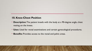 10. Knee-Chest Position
• Description:The patient kneels with the body at a 90-degree angle, chest
resting on the knees.
• Uses: Used for rectal examinations and certain gynecological procedures.
• Benefits: Provides access to the rectal and pelvic areas.
 