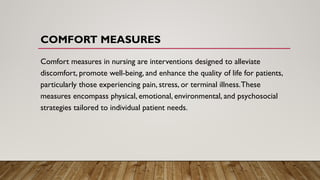 COMFORT MEASURES
Comfort measures in nursing are interventions designed to alleviate
discomfort, promote well-being, and enhance the quality of life for patients,
particularly those experiencing pain, stress, or terminal illness.These
measures encompass physical, emotional, environmental, and psychosocial
strategies tailored to individual patient needs.
 
