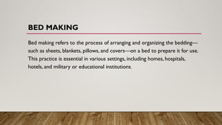 BED MAKING
Bed making refers to the process of arranging and organizing the bedding—
such as sheets, blankets, pillows, and covers—on a bed to prepare it for use.
This practice is essential in various settings, including homes, hospitals,
hotels, and military or educational institutions.
 