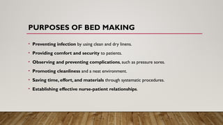 PURPOSES OF BED MAKING
• Preventing infection by using clean and dry linens.
• Providing comfort and security to patients.
• Observing and preventing complications, such as pressure sores.
• Promoting cleanliness and a neat environment.
• Saving time, effort, and materials through systematic procedures.
• Establishing effective nurse-patient relationships.
 