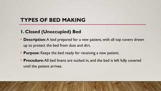 TYPES OF BED MAKING
1. Closed (Unoccupied) Bed
• Description:A bed prepared for a new patient, with all top covers drawn
up to protect the bed from dust and dirt.
• Purpose: Keeps the bed ready for receiving a new patient.
• Procedure:All bed linens are tucked in, and the bed is left fully covered
until the patient arrives.
 