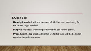 2. Open Bed
• Description:A bed with the top covers folded back to make it easy for
the patient to get into bed.
• Purpose: Provides a welcoming and accessible bed for the patient.
• Procedure:The top sheet and blanket are folded back, and the bed is left
open for the patient to enter.
 