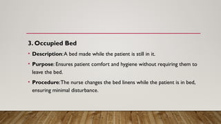 3. Occupied Bed
• Description:A bed made while the patient is still in it.
• Purpose: Ensures patient comfort and hygiene without requiring them to
leave the bed.
• Procedure:The nurse changes the bed linens while the patient is in bed,
ensuring minimal disturbance.
 