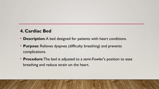 4. Cardiac Bed
• Description:A bed designed for patients with heart conditions.
• Purpose: Relieves dyspnea (difficulty breathing) and prevents
complications.
• Procedure:The bed is adjusted to a semi-Fowler's position to ease
breathing and reduce strain on the heart.
 