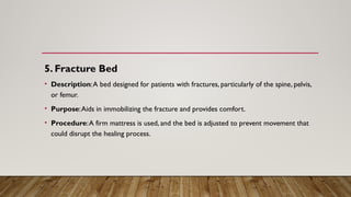 5. Fracture Bed
• Description:A bed designed for patients with fractures, particularly of the spine, pelvis,
or femur.
• Purpose:Aids in immobilizing the fracture and provides comfort.
• Procedure:A firm mattress is used, and the bed is adjusted to prevent movement that
could disrupt the healing process.
 