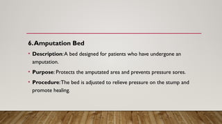 6.Amputation Bed
• Description:A bed designed for patients who have undergone an
amputation.
• Purpose: Protects the amputated area and prevents pressure sores.
• Procedure:The bed is adjusted to relieve pressure on the stump and
promote healing.
 