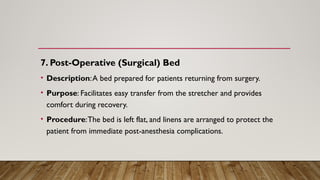 7. Post-Operative (Surgical) Bed
• Description:A bed prepared for patients returning from surgery.
• Purpose: Facilitates easy transfer from the stretcher and provides
comfort during recovery.
• Procedure:The bed is left flat, and linens are arranged to protect the
patient from immediate post-anesthesia complications.
 