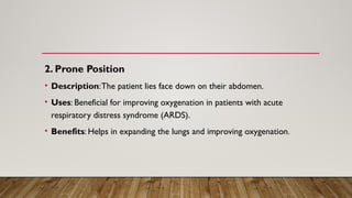 2. Prone Position
• Description:The patient lies face down on their abdomen.
• Uses: Beneficial for improving oxygenation in patients with acute
respiratory distress syndrome (ARDS).
• Benefits: Helps in expanding the lungs and improving oxygenation.
 