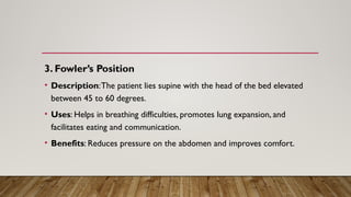 3. Fowler’s Position
• Description:The patient lies supine with the head of the bed elevated
between 45 to 60 degrees.
• Uses: Helps in breathing difficulties, promotes lung expansion, and
facilitates eating and communication.
• Benefits: Reduces pressure on the abdomen and improves comfort.
 