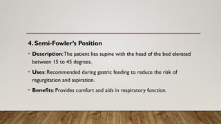 4. Semi-Fowler’s Position
• Description:The patient lies supine with the head of the bed elevated
between 15 to 45 degrees.
• Uses: Recommended during gastric feeding to reduce the risk of
regurgitation and aspiration.
• Benefits: Provides comfort and aids in respiratory function.
 