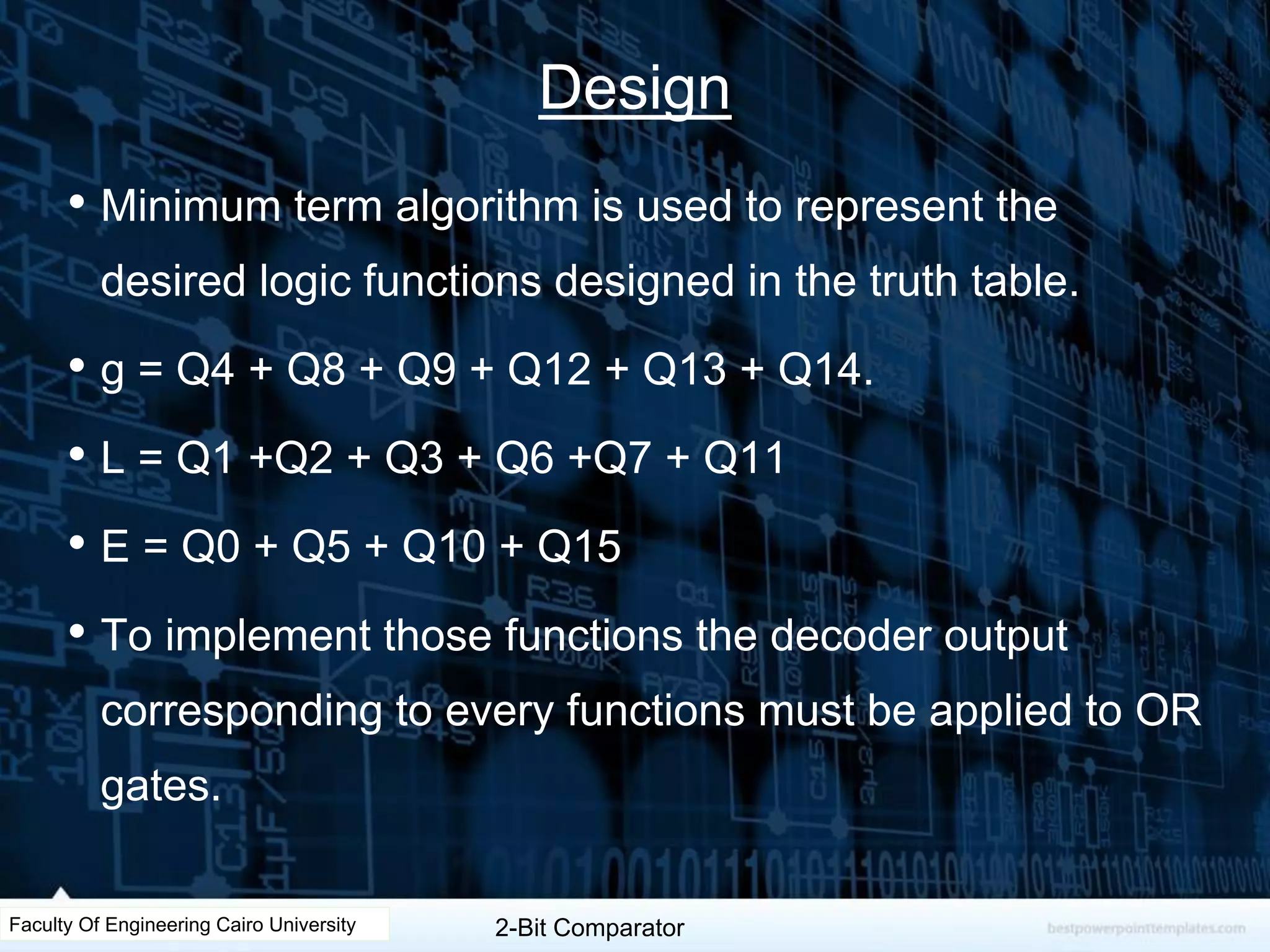 Design
• Minimum term algorithm is used to represent the
desired logic functions designed in the truth table.
• g = Q4 + Q8 + Q9 + Q12 + Q13 + Q14.
• L = Q1 +Q2 + Q3 + Q6 +Q7 + Q11
• E = Q0 + Q5 + Q10 + Q15
• To implement those functions the decoder output
corresponding to every functions must be applied to OR
gates.
Faculty Of Engineering Cairo University 2-Bit Comparator
 