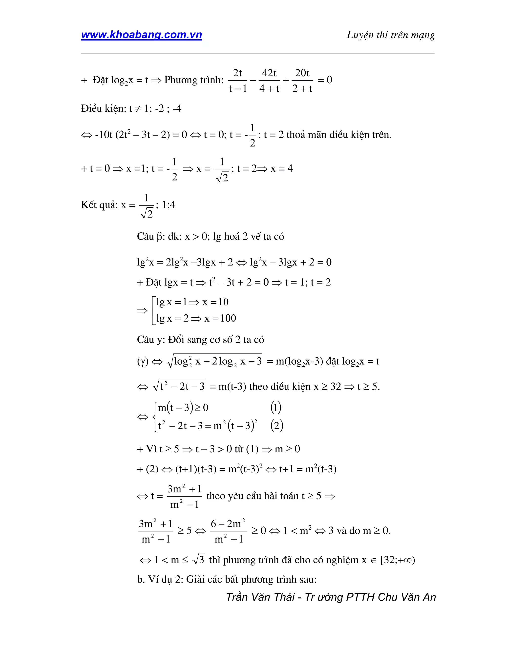 www.khoabang.com.vn                              LuyÖn thi trªn m¹ng
_________________________________________________________________

                                       2t   42t   20t
+ §Æt log2x = t ⇒ Ph−¬ng tr×nh:           −     +      =0
                                      t −1 4 + t 2 + t
§iÒu kiÖn: t ≠ 1; -2 ; -4
                                        1
⇔ -10t (2t2 – 3t – 2) = 0 ⇔ t = 0; t = - ; t = 2 tho¶ m·n ®iÒu kiÖn trªn.
                                        2
                         1     1
+ t = 0 ⇒ x =1; t = -      ⇒x=    ; t = 2⇒ x = 4
                         2      2
                1
KÕt qu¶: x =         ; 1;4
                 2

               C©u β: ®k: x > 0; lg ho¸ 2 vÕ ta cã

               lg2x = 2lg2x –3lgx + 2 ⇔ lg2x – 3lgx + 2 = 0
               + §Æt lgx = t ⇒ t2 – 3t + 2 = 0 ⇒ t = 1; t = 2
                lg x = 1 ⇒ x = 10
               ⇒
                lg x = 2 ⇒ x = 100
               C©u y: §æi sang c¬ sè 2 ta cã
               (γ) ⇔     log 2 x − 2 log 2 x − 3 = m(log2x-3) ®Æt log2x = t
                             2



               ⇔      t 2 − 2 t − 3 = m(t-3) theo ®iÒu kiÖn x ≥ 32 ⇒ t ≥ 5.

                 m (t − 3 ) ≥ 0                (1)
               ⇔ 2
                 t − 2 t − 3 = m (t − 3 )      (2 )
                                 2         2




               + V× t ≥ 5 ⇒ t – 3 > 0 tõ (1) ⇒ m ≥ 0
               + (2) ⇔ (t+1)(t-3) = m2(t-3)2 ⇔ t+1 = m2(t-3)
                       3m 2 + 1
               ⇔t=              theo yªu cÇu bµi to¸n t ≥ 5 ⇒
                        m2 −1
               3m 2 + 1     6 − 2m 2
                        ≥5⇔          ≥ 0 ⇔ 1 < m2 ⇔ 3 vµ do m ≥ 0.
                m2 −1        m2 −1
               ⇔1<m≤           3 th× ph−¬ng tr×nh ®· cho cã nghiÖm x ∈ [32;+∞)
               b. VÝ dô 2: Gi¶i c¸c bÊt ph−¬ng tr×nh sau:
                                     Trần Văn Thái - Tr ường PTTH Chu Văn An
 
