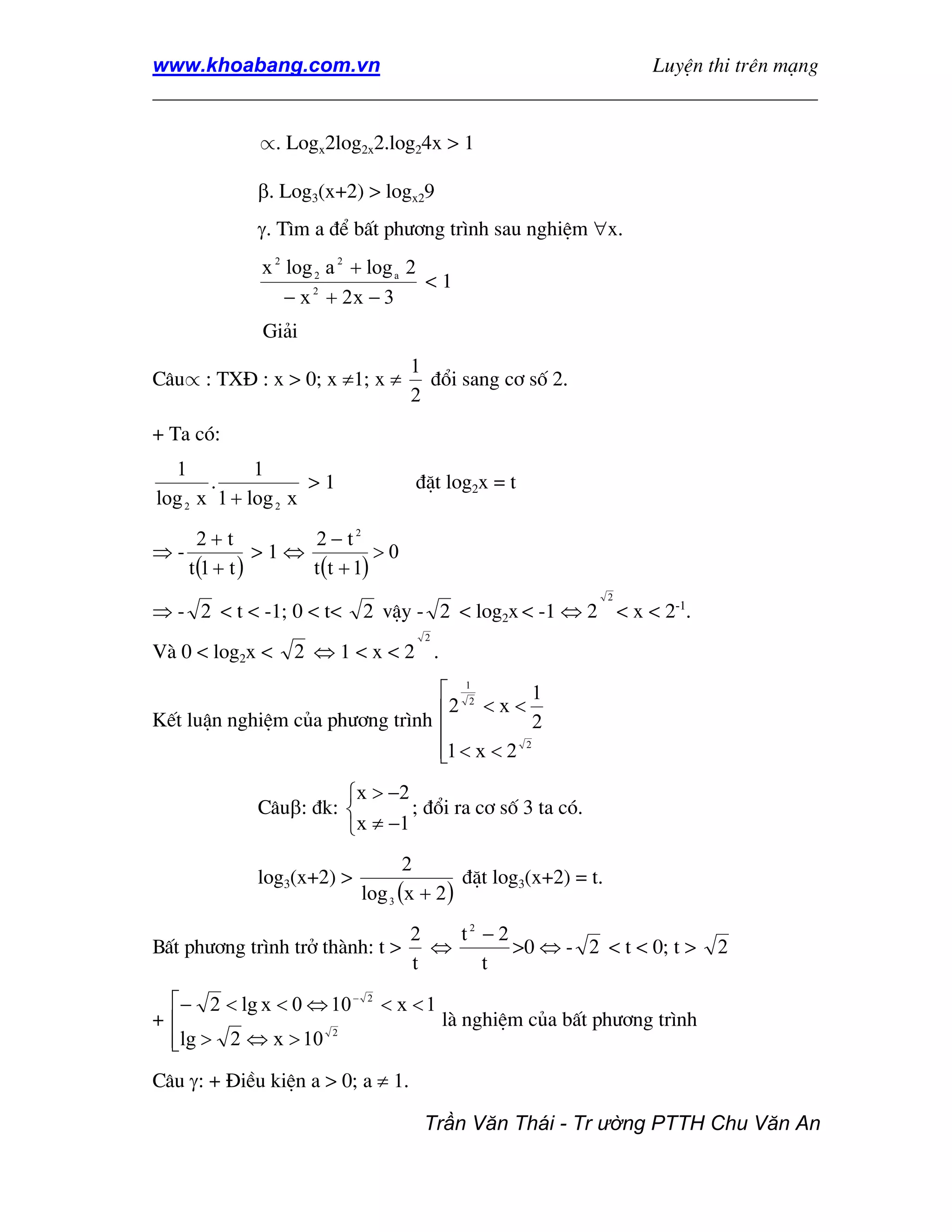 www.khoabang.com.vn                              LuyÖn thi trªn m¹ng
_________________________________________________________________

              ∝. Logx2log2x2.log24x > 1

             β. Log3(x+2) > logx29
             γ. T×m a ®Ó bÊt ph−¬ng tr×nh sau nghiÖm ∀x.
              x 2 log 2 a 2 + log a 2
                                      <1
                  − x 2 + 2x − 3
              Gi¶i
                                   1
C©u∝ : TX§ : x > 0; x ≠1; x ≠        ®æi sang c¬ sè 2.
                                   2
+ Ta cã:
  1          1
       .            >1             ®Æt log2x = t
log 2 x 1 + log 2 x
       2+t          2 − t2
⇒-              >1⇔           >0
     t (1 + t )     t (t + 1)
                                                               2
⇒ - 2 < t < -1; 0 < t<     2 vËy - 2 < log2x < -1 ⇔ 2 < x < 2-1.
                                    2
Vµ 0 < log2x <    2 ⇔1<x<2 .
                                  12         1
                                 2 < x <
KÕt luËn nghiÖm cña ph−¬ng tr×nh
                                             2
                                 1 < x < 2
                                 
                                            2




                       x > −2
             C©uβ: ®k:         ; ®æi ra c¬ sè 3 ta cã.
                        x ≠ −1
                                  2
             log3(x+2) >                  ®Æt log3(x+2) = t.
                           log 3 (x + 2 )
                               2  t2 − 2
BÊt ph−¬ng tr×nh trë thµnh: t > ⇔        >0 ⇔ - 2 < t < 0; t >            2
                               t     t
 − 2 < lg x < 0 ⇔ 10 −     2
                                < x <1
+                                       lµ nghiÖm cña bÊt ph−¬ng tr×nh
 lg > 2 ⇔ x > 10
                   2
 
C©u γ: + §iÒu kiÖn a > 0; a ≠ 1.

                                    Trần Văn Thái - Tr ường PTTH Chu Văn An
 