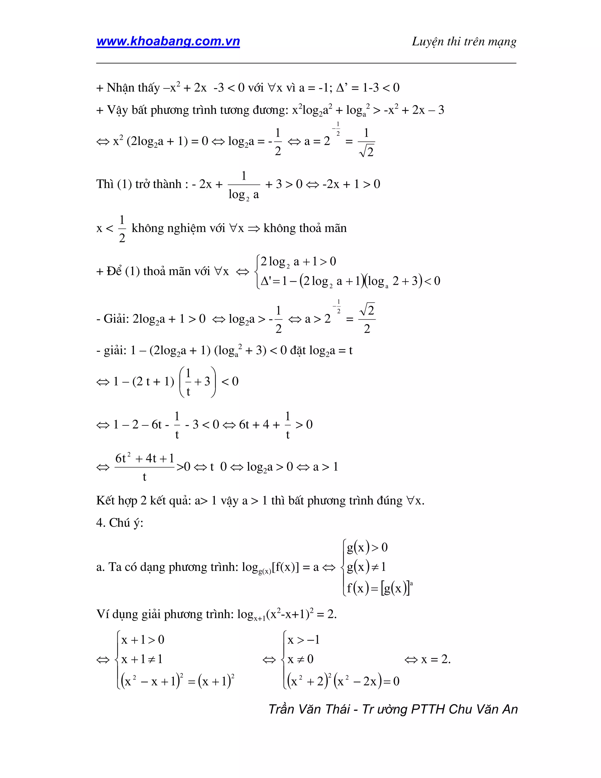 www.khoabang.com.vn                              LuyÖn thi trªn m¹ng
_________________________________________________________________

+ NhËn thÊy –x2 + 2x -3 < 0 víi ∀x v× a = -1; ∆’ = 1-3 < 0
+ VËy bÊt ph−¬ng tr×nh t−¬ng ®−¬ng: x2log2a2 + loga2 > -x2 + 2x – 3
                                                     1
                                                 −
                                1                    2       1
⇔ x (2log2a + 1) = 0 ⇔ log2a = - ⇔ a = 2
     2
                                                         =
                                2                             2
                               1
Th× (1) trë thµnh : - 2x +           + 3 > 0 ⇔ -2x + 1 > 0
                             log 2 a
     1
x<     kh«ng nghiÖm víi ∀x ⇒ kh«ng tho¶ m·n
     2
                           2 log 2 a + 1 > 0
+ §Ó (1) tho¶ m·n víi ∀x ⇔ 
                           ∆' = 1 − (2 log 2 a + 1)(log a 2 + 3) < 0
                                                     1
                                                 −
                                  1                  2        2
- Gi¶i: 2log2a + 1 > 0 ⇔ log2a > - ⇔ a > 2               =
                                  2                          2
- gi¶i: 1 – (2log2a + 1) (loga2 + 3) < 0 ®Æt log2a = t
                1    
⇔ 1 – (2 t + 1)  + 3  < 0
                t    
                 1                   1
⇔ 1 – 2 – 6t -     - 3 < 0 ⇔ 6t + 4 + > 0
                 t                   t
     6t 2 + 4t + 1
⇔                  >0 ⇔ t 0 ⇔ log2a > 0 ⇔ a > 1
           t
KÕt hîp 2 kÕt qu¶: a> 1 vËy a > 1 th× bÊt ph−¬ng tr×nh ®óng ∀x.
4. Chó ý:
                                                g(x ) > 0
                                                
a. Ta cã d¹ng ph−¬ng tr×nh: logg(x)[f(x)] = a ⇔ g(x ) ≠ 1
                                                
                                                f (x ) = [g(x )]
                                                                 a




VÝ dông gi¶i ph−¬ng tr×nh: logx+1(x2-x+1)2 = 2.
  x + 1 > 0                         x > −1
                                    
⇔ x + 1 ≠ 1                       ⇔ x ≠ 0                   ⇔ x = 2.
   2                                 2
  (x − x + 1) = (x + 1)             (x + 2 ) (x − 2 x ) = 0
              2          2                    2  2




                                    Trần Văn Thái - Tr ường PTTH Chu Văn An
 