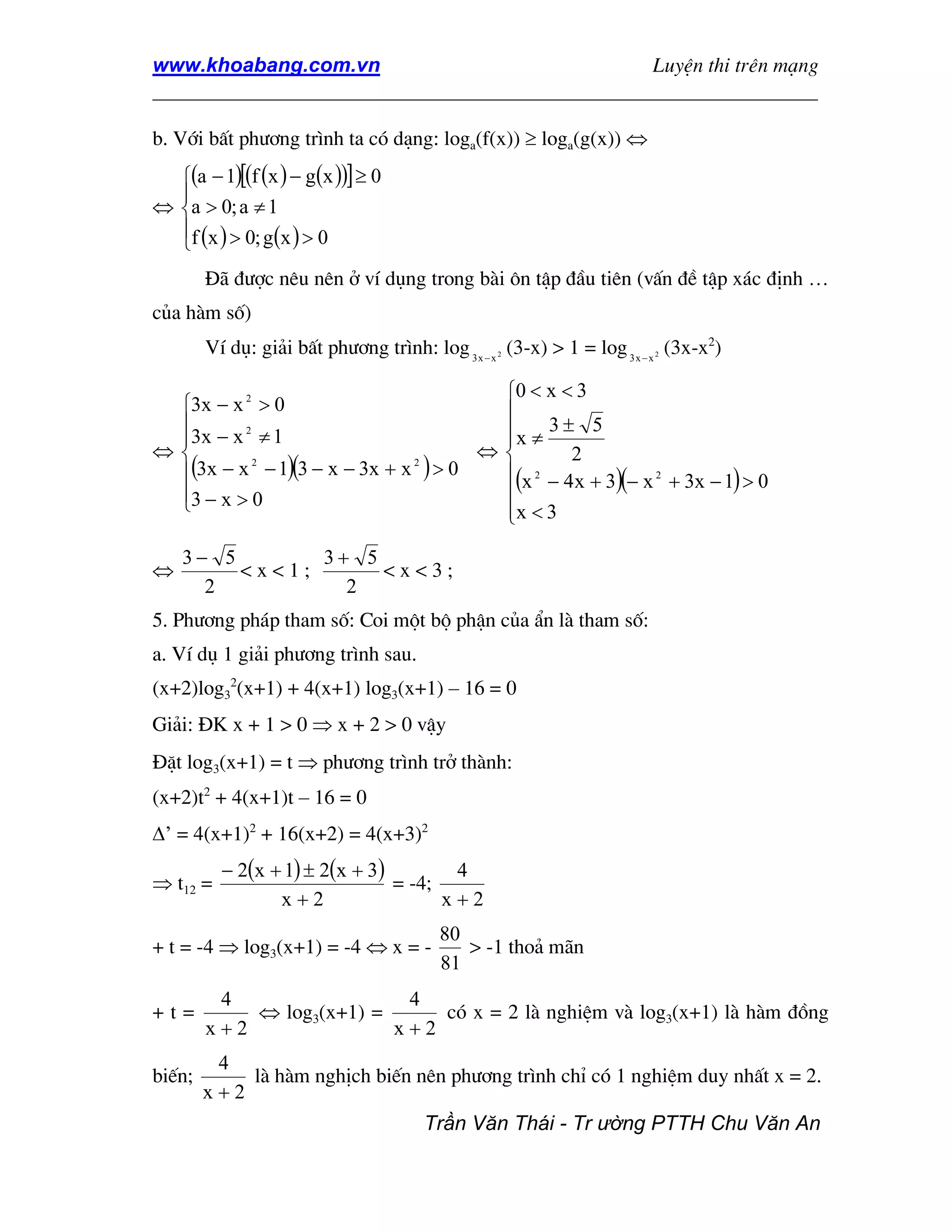 www.khoabang.com.vn                              LuyÖn thi trªn m¹ng
_________________________________________________________________

b. Víi bÊt ph−¬ng tr×nh ta cã d¹ng: loga(f(x)) ≥ loga(g(x)) ⇔
  (a − 1)[(f (x ) − g(x ))] ≥ 0
  
⇔ a > 0; a ≠ 1
  f (x ) > 0; g(x ) > 0
  
        §· ®−îc nªu nªn ë vÝ dông trong bµi «n tËp ®Çu tiªn (vÊn ®Ò tËp x¸c ®Þnh …
cña hµm sè)
        VÝ dô: gi¶i bÊt ph−¬ng tr×nh: log 3 x − x (3-x) > 1 = log 3 x − x (3x-x2)
                                                 2                     2




                                     0 < x < 3
 3x − x 2 > 0                       
                                    x ≠ 3 ± 5
 3x − x ≠ 1
         2
                                     
⇔                                  ⇔       2
 (3x − x − 1)(3 − x − 3x + x ) > 0
           2                 2
                                     (x − 4x + 3)(− x 2 + 3x − 1) > 0
                                        2

 3 − x > 0
                                    
                                     x < 3
                                     
    3− 5       3+ 5
⇔        <x<1;      <x<3;
      2          2
5. Ph−¬ng ph¸p tham sè: Coi mét bé phËn cña Èn lµ tham sè:
a. VÝ dô 1 gi¶i ph−¬ng tr×nh sau.
(x+2)log32(x+1) + 4(x+1) log3(x+1) – 16 = 0
Gi¶i: §K x + 1 > 0 ⇒ x + 2 > 0 vËy
§Æt log3(x+1) = t ⇒ ph−¬ng tr×nh trë thµnh:
(x+2)t2 + 4(x+1)t – 16 = 0
∆’ = 4(x+1)2 + 16(x+2) = 4(x+3)2
          − 2(x + 1) ± 2(x + 3)        4
⇒ t12 =                         = -4;
                 x+2                  x+2
                                         80
+ t = -4 ⇒ log3(x+1) = -4 ⇔ x = -           > -1 tho¶ m·n
                                         81
         4                 4
+t=         ⇔ log3(x+1) =     cã x = 2 lµ nghiÖm vµ log3(x+1) lµ hµm ®ång
        x+2               x+2
         4
biÕn;       lµ hµm nghÞch biÕn nªn ph−¬ng tr×nh chØ cã 1 nghiÖm duy nhÊt x = 2.
        x+2
                                      Trần Văn Thái - Tr ường PTTH Chu Văn An
 
