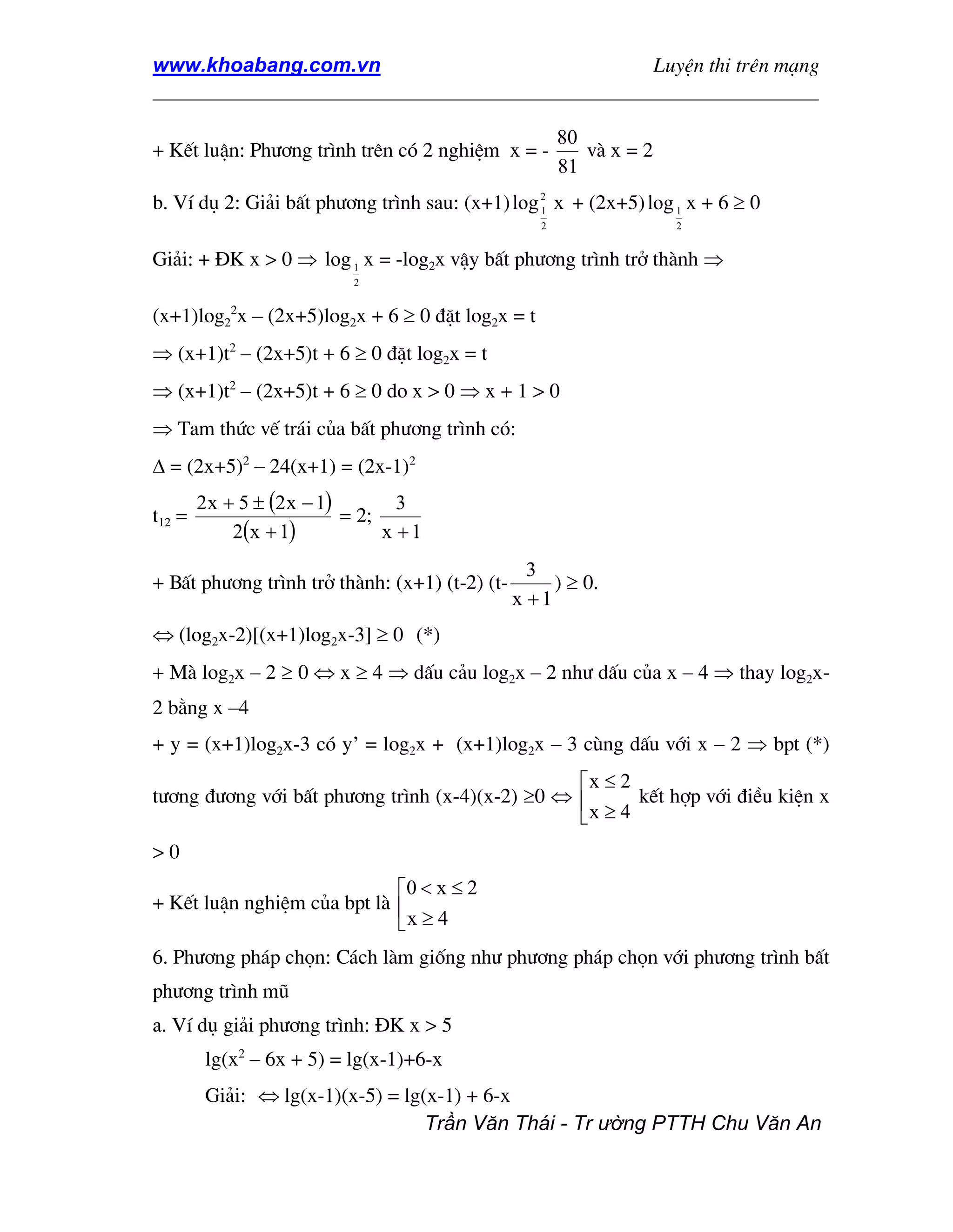 www.khoabang.com.vn                              LuyÖn thi trªn m¹ng
_________________________________________________________________

                                                       80
+ KÕt luËn: Ph−¬ng tr×nh trªn cã 2 nghiÖm x = -           vµ x = 2
                                                       81
b. VÝ dô 2: Gi¶i bÊt ph−¬ng tr×nh sau: (x+1) log 2 x + (2x+5) log 1 x + 6 ≥ 0
                                                 1
                                                   2                 2


Gi¶i: + §K x > 0 ⇒ log 1 x = -log2x vËy bÊt ph−¬ng tr×nh trë thµnh ⇒
                            2


(x+1)log22x – (2x+5)log2x + 6 ≥ 0 ®Æt log2x = t
⇒ (x+1)t2 – (2x+5)t + 6 ≥ 0 ®Æt log2x = t
⇒ (x+1)t2 – (2x+5)t + 6 ≥ 0 do x > 0 ⇒ x + 1 > 0
⇒ Tam thøc vÕ tr¸i cña bÊt ph−¬ng tr×nh cã:
∆ = (2x+5)2 – 24(x+1) = (2x-1)2
        2 x + 5 ± (2 x − 1)        3
t12 =                       = 2;
             2(x + 1)            x +1
                                                  3
+ BÊt ph−¬ng tr×nh trë thµnh: (x+1) (t-2) (t-        ) ≥ 0.
                                                x +1
⇔ (log2x-2)[(x+1)log2x-3] ≥ 0 (*)
+ Mµ log2x – 2 ≥ 0 ⇔ x ≥ 4 ⇒ dÊu c¶u log2x – 2 nh− dÊu cña x – 4 ⇒ thay log2x-
2 b»ng x –4
+ y = (x+1)log2x-3 cã y’ = log2x + (x+1)log2x – 3 cïng dÊu víi x – 2 ⇒ bpt (*)
                                                 x ≤ 2
t−¬ng ®−¬ng víi bÊt ph−¬ng tr×nh (x-4)(x-2) ≥0 ⇔       kÕt hîp víi ®iÒu kiÖn x
                                                  x≥4
>0
                             0 < x ≤ 2
+ KÕt luËn nghiÖm cña bpt lµ 
                             x ≥ 4
6. Ph−¬ng ph¸p chän: C¸ch lµm gièng nh− ph−¬ng ph¸p chän víi ph−¬ng tr×nh bÊt
ph−¬ng tr×nh mò
a. VÝ dô gi¶i ph−¬ng tr×nh: §K x > 5
         lg(x2 – 6x + 5) = lg(x-1)+6-x
         Gi¶i: ⇔ lg(x-1)(x-5) = lg(x-1) + 6-x
                                   Trần Văn Thái - Tr ường PTTH Chu Văn An
 