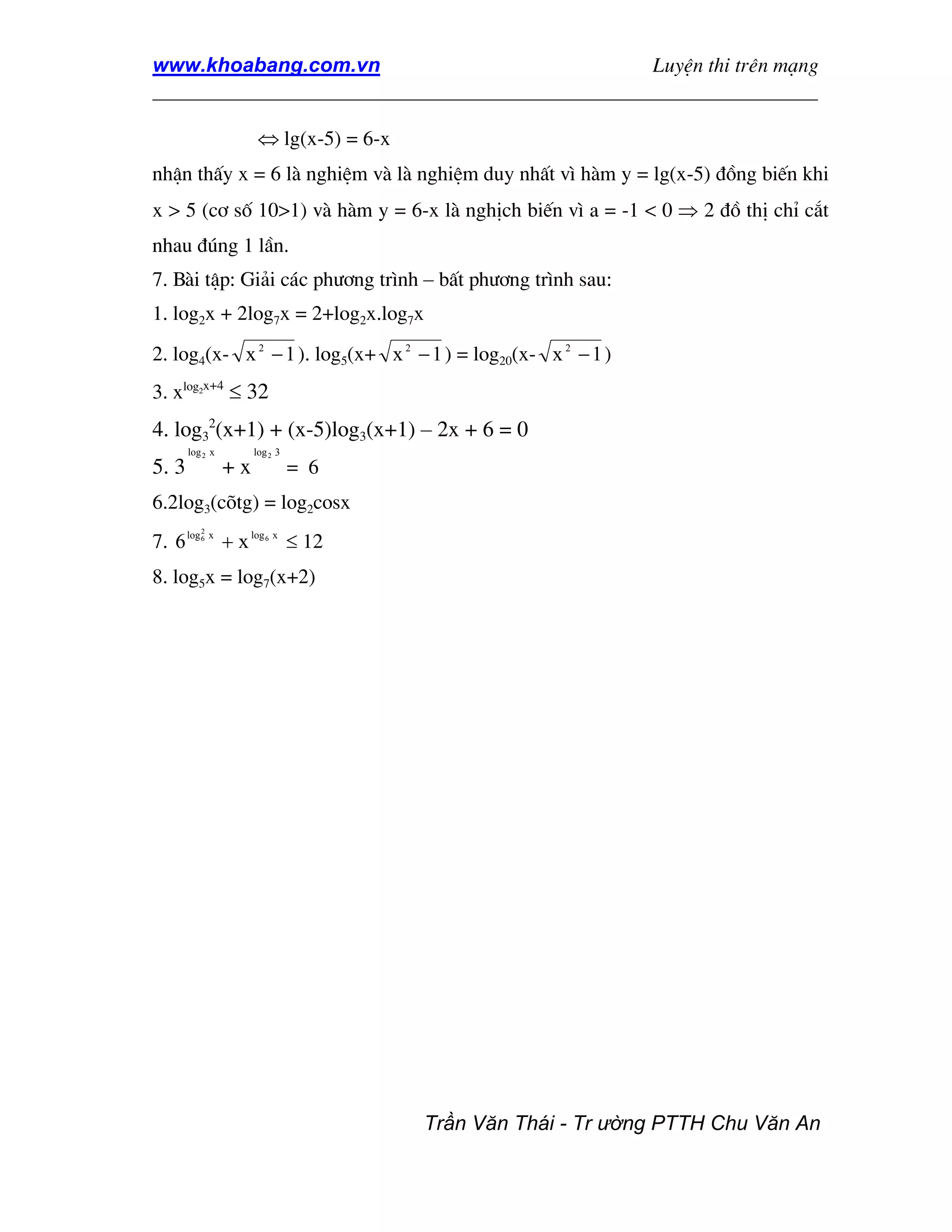 www.khoabang.com.vn                              LuyÖn thi trªn m¹ng
_________________________________________________________________

                         ⇔ lg(x-5) = 6-x
nhËn thÊy x = 6 lµ nghiÖm vµ lµ nghiÖm duy nhÊt v× hµm y = lg(x-5) ®ång biÕn khi
x > 5 (c¬ sè 10>1) vµ hµm y = 6-x lµ nghÞch biÕn v× a = -1 < 0 ⇒ 2 ®å thÞ chØ c¾t
nhau ®óng 1 lÇn.
7. Bµi tËp: Gi¶i c¸c ph−¬ng tr×nh – bÊt ph−¬ng tr×nh sau:
1. log2x + 2log7x = 2+log2x.log7x
2. log4(x- x 2 − 1 ). log5(x+ x 2 − 1 ) = log20(x- x 2 − 1 )
3. xlog x+4 ≤ 32
         2




4. log32(x+1) + (x-5)log3(x+1) – 2x + 6 = 0
       log 2 x          log 2 3
5. 3               +x                = 6
6.2log3(câtg) = log2cosx
           2
7. 6 log   6   x
                   + x log   6   x
                                     ≤ 12
8. log5x = log7(x+2)




                                            Trần Văn Thái - Tr ường PTTH Chu Văn An
 