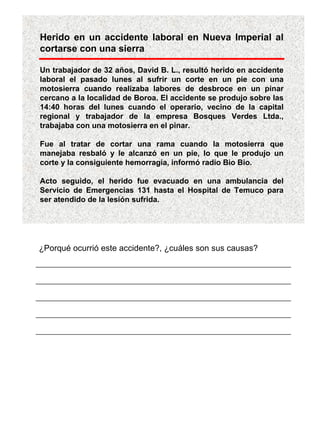 Herido en un accidente laboral en Nueva Imperial al
cortarse con una sierra

Un trabajador de 32 años, David B. L., resultó herido en accidente
laboral el pasado lunes al sufrir un corte en un pie con una
motosierra cuando realizaba labores de desbroce en un pinar
cercano a la localidad de Boroa. El accidente se produjo sobre las
14:40 horas del lunes cuando el operario, vecino de la capital
regional y trabajador de la empresa Bosques Verdes Ltda.,
trabajaba con una motosierra en el pinar.

Fue al tratar de cortar una rama cuando la motosierra que
manejaba resbaló y le alcanzó en un pie, lo que le produjo un
corte y la consiguiente hemorragia, informó radio Bio Bio.

Acto seguido, el herido fue evacuado en una ambulancia del
Servicio de Emergencias 131 hasta el Hospital de Temuco para
ser atendido de la lesión sufrida.




¿Porqué ocurrió este accidente?, ¿cuáles son sus causas?
 