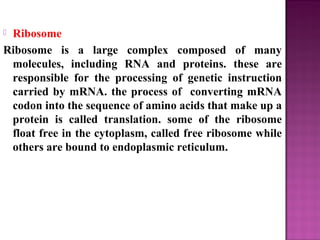  Ribosome
Ribosome is a large complex composed of many
molecules, including RNA and proteins. these are
responsible for the processing of genetic instruction
carried by mRNA. the process of converting mRNA
codon into the sequence of amino acids that make up a
protein is called translation. some of the ribosome
float free in the cytoplasm, called free ribosome while
others are bound to endoplasmic reticulum.
 
