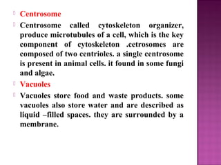  Centrosome
 Centrosome called cytoskeleton organizer,
produce microtubules of a cell, which is the key
component of cytoskeleton .cetrosomes are
composed of two centrioles. a single centrosome
is present in animal cells. it found in some fungi
and algae.
 Vacuoles
 Vacuoles store food and waste products. some
vacuoles also store water and are described as
liquid –filled spaces. they are surrounded by a
membrane.
 