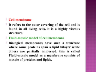  Cell membrane
 It refers to the outer covering of the cell and is
found in all living cells. it is a highly viscous
structure.
 Fluid-mosaic model of cell membrane
 Biological membranes have such a structure
where some proteins span a lipid bilayer while
others are partially immersed. this is called
Fluid-mosaic model as a membrane consists of
mosaic of proteins and lipids.
 