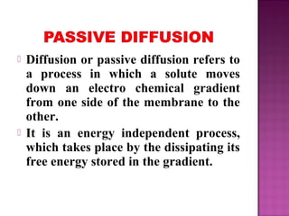  Diffusion or passive diffusion refers to
a process in which a solute moves
down an electro chemical gradient
from one side of the membrane to the
other.
 It is an energy independent process,
which takes place by the dissipating its
free energy stored in the gradient.
 