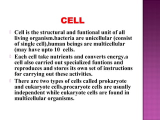  Cell is the structural and funtional unit of all
living organism.bacteria are unicellular (consist
of single cell),human beings are multicellular
(may have upto 10 cells.
 Each cell take nutrients and converts energy.a
cell also carried out specialized funtions and
reproduces and stores its own set of instructions
for carrying out these activities.
 There are two types of cells called prokaryote
and eukaryote cells.procaryote cells are usually
independent while eukaryote cells are found in
multicellular organisms.
 