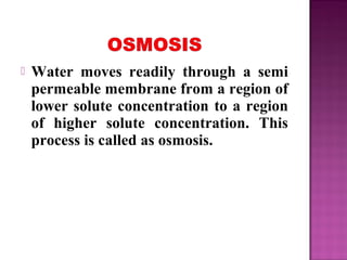  Water moves readily through a semi
permeable membrane from a region of
lower solute concentration to a region
of higher solute concentration. This
process is called as osmosis.
 