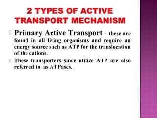  Primary Active Transport – these are
found in all living organisms and require an
energy source such as ATP for the translocation
of the cations.
 These transporters since utilize ATP are also
referred to as ATPases.
 
