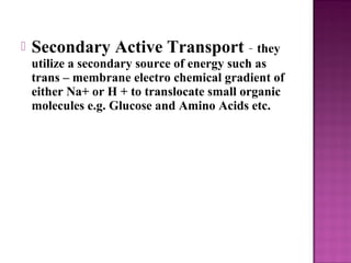  Secondary Active Transport – they
utilize a secondary source of energy such as
trans – membrane electro chemical gradient of
either Na+ or H + to translocate small organic
molecules e.g. Glucose and Amino Acids etc.
 