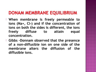  When membrane is freely permeable to
ions (Na+, Cl-) and if the concentration of
ions on both the sides is different, the ions
freely diffuse to attain equal
concentration.
 Gibbs –Donnam observed that the presence
of a non-diffusible ion on one side of the
membrane alters the diffusion of the
diffusible ions.
 