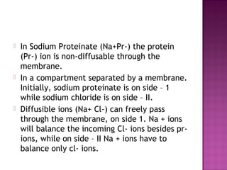  In Sodium Proteinate (Na+Pr-) the protein
(Pr-) ion is non-diffusable through the
membrane.
 In a compartment separated by a membrane.
Initially, sodium proteinate is on side – 1
while sodium chloride is on side – II.
 Diffusible ions (Na+ Cl-) can freely pass
through the membrane, on side 1. Na + ions
will balance the incoming Cl- ions besides pr-
ions, while on side – II Na + ions have to
balance only cl- ions.
 