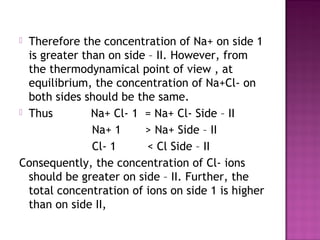  Therefore the concentration of Na+ on side 1
is greater than on side – II. However, from
the thermodynamical point of view , at
equilibrium, the concentration of Na+Cl- on
both sides should be the same.
 Thus Na+ Cl- 1 = Na+ Cl- Side – II
Na+ 1 > Na+ Side – II
Cl- 1 < Cl Side – II
Consequently, the concentration of Cl- ions
should be greater on side – II. Further, the
total concentration of ions on side 1 is higher
than on side II,
 