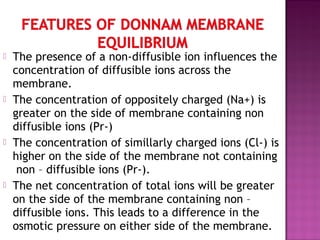  The presence of a non-diffusible ion influences the
concentration of diffusible ions across the
membrane.
 The concentration of oppositely charged (Na+) is
greater on the side of membrane containing non
diffusible ions (Pr-)
 The concentration of simillarly charged ions (Cl-) is
higher on the side of the membrane not containing
non – diffusible ions (Pr-).
 The net concentration of total ions will be greater
on the side of the membrane containing non –
diffusible ions. This leads to a difference in the
osmotic pressure on either side of the membrane.
 
