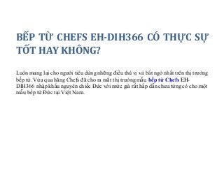 BẾP TỪ CHEFS EH-DIH366 CÓ THỰC SỰ
TỐT HAY KHÔNG?
Luôn mang lại cho người tiêu dùng những điều thú vị và bất ngờ nhất trên thị trường
bếp từ. Vừa qua hãng Chefs đã cho ra mắt thị trường mẫu bếp từ Chefs EH-
DIH366 nhập khẩu nguyên chiếc Đức với mức giá rất hấp dẫn chưa từng có cho một
mẫu bếp từ Đức tại Việt Nam.
 
