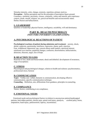  
B.P.T. Regulations 2010‐2011 
19
Stimulus intensity, color, change, extensity, repetition, primary motives.
Perception – Define perception and list the principles of perception figure ground,
Constancy, similarity, proximity, closure, continuity, values and interest, past experience
context, needs, moods, religion, sex, perceived benefits and socioeconomic status.
Define illusion and hallucination.
L. LEADERSHIP
Qualities of leadership: physical factors, intelligence, sociability, will and dominance.
PART B– HEALTH PSYCHOLGY
(NOT FOR UNIVERSITY EXAMINATION)
A. PSYCHOLOGICAL REACTIONS OF PATIENT
Psychological reactions of patient during admission and treatment – anxiety, shock,
denial, suspicion, questioning, loneliness, regression, shame, guilt, rejection,
Fear, withdrawal, depression, ego, concern about small matters, narrowed interest,
emotional over reaction, perpetual changes, confusion, disorientation, hallucinations,
delusions, illusions, anger, loss of hope.
B. REACTION TO LOSS
Reaction to loss, death and bereavement, shock and disbelief, development of awareness,
stage of acceptance.
C. STRESS
Physiological and psychological changes, relation to health and sickness: psychosomatics,
professional stress, burnout
D. COMMUNICATION
Types – Verbal, non- verbal, elements in communication, developing effective
communication, specific communication technique.
Counseling – Definition, aim, differentiate from guidance, principles in counseling.
E. COMPLIANCE
Nature, factors, contributing to no compliance.
F. EMOTIONAL NEEDS
Emotional needs and psychological factors in relation to unconscious patient,handicapped
patients, bed-ridden patients, chronic pain, spinal cord injury, paralysis, cerebral palsy, burns,
amputation, head injury, parkinsonism, leprosy, incontinence.
 