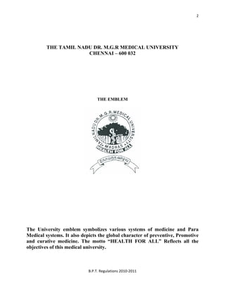  
B.P.T. Regulations 2010‐2011 
2
THE TAMIL NADU DR. M.G.R MEDICAL UNIVERSITY
CHENNAI – 600 032
THE EMBLEM
The University emblem symbolizes various systems of medicine and Para
Medical systems. It also depicts the global character of preventive, Promotive
and curative medicine. The motto “HEALTH FOR ALL” Reflects all the
objectives of this medical university.
 
