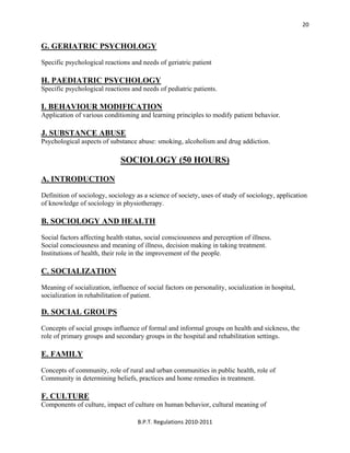  
B.P.T. Regulations 2010‐2011 
20
G. GERIATRIC PSYCHOLOGY
Specific psychological reactions and needs of geriatric patient
H. PAEDIATRIC PSYCHOLOGY
Specific psychological reactions and needs of pediatric patients.
I. BEHAVIOUR MODIFICATION
Application of various conditioning and learning principles to modify patient behavior.
J. SUBSTANCE ABUSE
Psychological aspects of substance abuse: smoking, alcoholism and drug addiction.
SOCIOLOGY (50 HOURS)
A. INTRODUCTION
Definition of sociology, sociology as a science of society, uses of study of sociology, application
of knowledge of sociology in physiotherapy.
B. SOCIOLOGY AND HEALTH
Social factors affecting health status, social consciousness and perception of illness.
Social consciousness and meaning of illness, decision making in taking treatment.
Institutions of health, their role in the improvement of the people.
C. SOCIALIZATION
Meaning of socialization, influence of social factors on personality, socialization in hospital,
socialization in rehabilitation of patient.
D. SOCIAL GROUPS
Concepts of social groups influence of formal and informal groups on health and sickness, the
role of primary groups and secondary groups in the hospital and rehabilitation settings.
E. FAMILY
Concepts of community, role of rural and urban communities in public health, role of
Community in determining beliefs, practices and home remedies in treatment.
F. CULTURE
Components of culture, impact of culture on human behavior, cultural meaning of
 