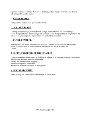  
B.P.T. Regulations 2010‐2011 
21
Sickness, response of sickness & choice of treatment, culture induced symptoms and disease,
sub-culture of medical workers.
H. CASTE SYSTEM
Features of the modern caste system and its trends.
H. SOCIAL CHANGE
Meaning of social change, factors of social change, human adoption and social change.
Social change and stress. Social change and deviance. Social change and health programmes, the
role of social planning in the improvement of health and rehabilitation.
I. SOCIAL CONTROL
Meaning of social control, role of norms, folkways, customs, morals, religion law and other
means of social control in the regulation of human behavior, social deviance and
Disease.
J. SOCIAL PROBLEMS OF THE DISABLED
Consequences of the following social problems in relation to sickness and disability, remedies to
prevent these problems, Population explosion.
Poverty and unemployment, Beggary.
Juvenile delinquency, Prostitution.
Alcoholism, Problems of women in employment.
K. SOCIAL SECURITY
Social security and social legislation in relation to the disabled.
 