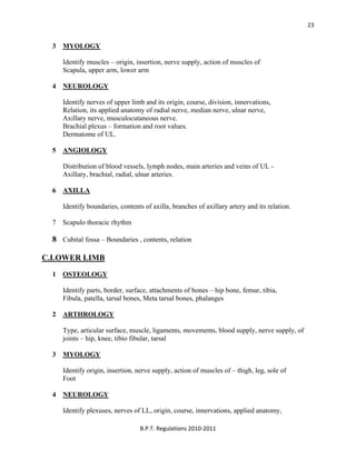  
B.P.T. Regulations 2010‐2011 
23
3 MYOLOGY
Identify muscles – origin, insertion, nerve supply, action of muscles of
Scapula, upper arm, lower arm
4 NEUROLOGY
Identify nerves of upper limb and its origin, course, division, innervations,
Relation, its applied anatomy of radial nerve, median nerve, ulnar nerve,
Axillary nerve, musculocutaneous nerve.
Brachial plexus – formation and root values.
Dermatome of UL.
5 ANGIOLOGY
Distribution of blood vessels, lymph nodes, main arteries and veins of UL -
Axillary, brachial, radial, ulnar arteries.
6 AXILLA
Identify boundaries, contents of axilla, branches of axillary artery and its relation.
7 Scapulo thoracic rhythm
8 Cubital fossa – Boundaries , contents, relation
C.LOWER LIMB
1 OSTEOLOGY
Identify parts, border, surface, attachments of bones – hip bone, femur, tibia,
Fibula, patella, tarsal bones, Meta tarsal bones, phalanges
2 ARTHROLOGY
Type, articular surface, muscle, ligaments, movements, blood supply, nerve supply, of
joints – hip, knee, tibio fibular, tarsal
3 MYOLOGY
Identify origin, insertion, nerve supply, action of muscles of – thigh, leg, sole of
Foot
4 NEUROLOGY
Identify plexuses, nerves of LL, origin, course, innervations, applied anatomy,
 