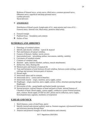  
B.P.T. Regulations 2010‐2011 
24
Relation of femoral nerve, sciatic nerve, tibial nerve, common peroneal nerve,
Obturator nerve, superficial and deep peroneal nerve.
Lumbar plexuses
Sacral plexuses
5 ANGIOLOGY
Distribution of blood vessels, lymph node of LL, main arteries and veins of LL –
Femoral artery, femoral vein, tibial artery, posterior tibial artery.
6 Femoral triangle
7 Popliteal fossa – boundaries and contents
8 Arches of foot.
D.THORAX AND ABDOMEN
1 Osteology of vertebral column
2 Identify and classify vertebrae – typical & atypical
3 Parts and features of typical vertebrae.
4 Features of thoracic, lumbar, sacral, coccyx.
5 Intervertebral joint – articulating surface, movements, stability, mobility
6 Curvatures of vertebral column.
7 Contents of vertebral canal.
8 Sternum – parts, features (borders, surfaces, muscle attachments)
9 Define true, false, floating ribs
10 Mention parts and features of atypical rib.
11 Type and formation of joint between rib and vertebrae, between costal cartilage, costal
cartilage and sternum, between parts of sternum.
12 Sternal angle.
13 Intercostals space and its contents.
14 Intercostals nerve – course and its branches.
15 Intercostals muscle – origin, insertion, nerve supply, action.
16 Diaphragm – origin, insertion, nerve supply, action, orifice, structures passing through
Diaphragm.
17 Movements of ribs – pump handle and bucket handle movement
18 Normal position, external features of heart and parts of heart, internal features of
Chambers of heart, blood supply, venous supply, conductive system Normal position,
parts, relation, blood supply of URT & LRT, pleura and its reflection, nerve supply,
bronchopulmonary segment, mechanics of respiration
E.HEAD AND NECK
1 Skull (features, joints of skull bone, parts)
2 Identify internal and external auditory meat us, foramen magnum, stylomastoid foramen
and structures passing through them
3 Anterior and posterior triangles of neck (boundaries and contents)
 