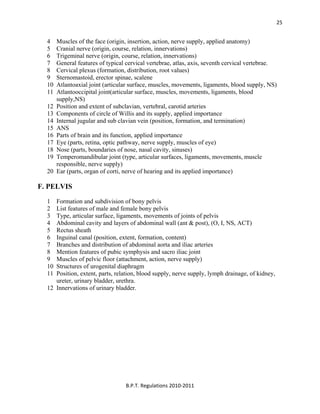  
B.P.T. Regulations 2010‐2011 
25
4 Muscles of the face (origin, insertion, action, nerve supply, applied anatomy)
5 Cranial nerve (origin, course, relation, innervations)
6 Trigeminal nerve (origin, course, relation, innervations)
7 General features of typical cervical vertebrae, atlas, axis, seventh cervical vertebrae.
8 Cervical plexus (formation, distribution, root values)
9 Sternomastoid, erector spinae, scalene
10 Atlantoaxial joint (articular surface, muscles, movements, ligaments, blood supply, NS)
11 Atlantooccipital joint(articular surface, muscles, movements, ligaments, blood
supply,NS)
12 Position and extent of subclavian, vertebral, carotid arteries
13 Components of circle of Willis and its supply, applied importance
14 Internal jugular and sub clavian vein (position, formation, and termination)
15 ANS
16 Parts of brain and its function, applied importance
17 Eye (parts, retina, optic pathway, nerve supply, muscles of eye)
18 Nose (parts, boundaries of nose, nasal cavity, sinuses)
19 Temperomandibular joint (type, articular surfaces, ligaments, movements, muscle
responsible, nerve supply)
20 Ear (parts, organ of corti, nerve of hearing and its applied importance)
F. PELVIS
1 Formation and subdivision of bony pelvis
2 List features of male and female bony pelvis
3 Type, articular surface, ligaments, movements of joints of pelvis
4 Abdominal cavity and layers of abdominal wall (ant & post), (O, I, NS, ACT)
5 Rectus sheath
6 Inguinal canal (position, extent, formation, content)
7 Branches and distribution of abdominal aorta and iliac arteries
8 Mention features of pubic symphysis and sacro iliac joint
9 Muscles of pelvic floor (attachment, action, nerve supply)
10 Structures of urogenital diaphragm
11 Position, extent, parts, relation, blood supply, nerve supply, lymph drainage, of kidney,
ureter, urinary bladder, urethra.
12 Innervations of urinary bladder.
 