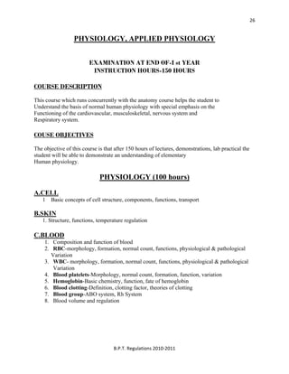  
B.P.T. Regulations 2010‐2011 
26
PHYSIOLOGY, APPLIED PHYSIOLOGY
EXAMINATION AT END OF-I st YEAR
INSTRUCTION HOURS-150 HOURS
COURSE DESCRIPTION
This course which runs concurrently with the anatomy course helps the student to
Understand the basis of normal human physiology with special emphasis on the
Functioning of the cardiovascular, musculoskeletal, nervous system and
Respiratory system.
COUSE OBJECTIVES
The objective of this course is that after 150 hours of lectures, demonstrations, lab practical the
student will be able to demonstrate an understanding of elementary
Human physiology.
PHYSIOLOGY (100 hours)
A.CELL
1 Basic concepts of cell structure, components, functions, transport
B.SKIN
1. Structure, functions, temperature regulation
C.BLOOD
1. Composition and function of blood
2. RBC-morphology, formation, normal count, functions, physiological & pathological
Variation
3. WBC- morphology, formation, normal count, functions, physiological & pathological
Variation
4. Blood platelets-Morphology, normal count, formation, function, variation
5. Hemoglobin-Basic chemistry, function, fate of hemoglobin
6. Blood clotting-Definition, clotting factor, theories of clotting
7. Blood group-ABO system, Rh System
8. Blood volume and regulation
 