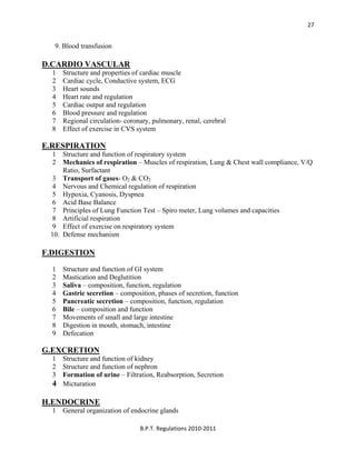  
B.P.T. Regulations 2010‐2011 
27
9. Blood transfusion
D.CARDIO VASCULAR
1 Structure and properties of cardiac muscle
2 Cardiac cycle, Conductive system, ECG
3 Heart sounds
4 Heart rate and regulation
5 Cardiac output and regulation
6 Blood pressure and regulation
7 Regional circulation- coronary, pulmonary, renal, cerebral
8 Effect of exercise in CVS system
E.RESPIRATION
1 Structure and function of respiratory system
2 Mechanics of respiration – Muscles of respiration, Lung & Chest wall compliance, V/Q
Ratio, Surfactant
3 Transport of gases- O2 & CO2
4 Nervous and Chemical regulation of respiration
5 Hypoxia, Cyanosis, Dyspnea
6 Acid Base Balance
7 Principles of Lung Function Test – Spiro meter, Lung volumes and capacities
8 Artificial respiration
9 Effect of exercise on respiratory system
10. Defense mechanism
F.DIGESTION
1 Structure and function of GI system
2 Mastication and Deglutition
3 Saliva – composition, function, regulation
4 Gastric secretion – composition, phases of secretion, function
5 Pancreatic secretion – composition, function, regulation
6 Bile – composition and function
7 Movements of small and large intestine
8 Digestion in mouth, stomach, intestine
9 Defecation
G.EXCRETION
1 Structure and function of kidney
2 Structure and function of nephron
3 Formation of urine – Filtration, Reabsorption, Secretion
4 Micturation
H.ENDOCRINE
1 General organization of endocrine glands
 