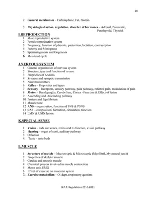  
B.P.T. Regulations 2010‐2011 
28
2 General metabolism – Carbohydrate, Fat, Protein
3 Physiological action, regulation, disorder of hormones – Adrenal, Pancreatic,
Parathyroid, Thyroid.
I.REPRODUCTION
1 Male reproductive system
2 Female reproductive system
3 Pregnancy, function of placenta, parturition, lactation, contraception
4 Puberty and Menopause
5 Spermatogenesis and Oogenesis
6 Menstrual cycle
J.NERVOUS SYSTEM
1 General organization of nervous system
2 Structure, type and function of neuron
3 Proprieties of neurons
4 Synapse and synaptic transmission
5 Neurotransmitters
6 Reflex – Proprieties and types
7 Sensory – Receptors, sensory pathway, pain pathway, referred pain, modulation of pain
8 Motor – Basal ganglia, Cerebellum, Cortex –Function & Effect of lesion
9 Ascending and Descending pathway
10 Posture and Equilibrium
11 Muscle tone
12 ANS – organization, function of SNS & PSNS
13 CSF – composition, formation, circulation, function
14 LMN & UMN lesion
K.SPECIAL SENSE
1 Vision – rods and cones, retina and its function, visual pathway
2 Hearing – organ of corti, auditory pathway
3 Olfaction
4. Taste – taste buds
L.MUSCLE
1 Structure of muscle – Macroscopic & Microscopic (Myofibril, Myoneural junct)
2 Properties of skeletal muscle
3 Cardiac and smooth muscle
4 Chemical process involved in muscle contraction
5 Motor unit, EMG
6 Effect of exercise on muscular system
7. Exercise metabolism – O2 dept, respiratory quotient
 