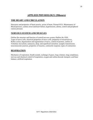  
B.P.T. Regulations 2010‐2011 
29
APPLIED PHYSIOLOGY (50hours)
THE HEART AND CIRCULATION
Structures and properties of heart muscle, action of heart, Normal ECG, Maintenance of
Blood pressure, cardiac arrest and heart failure, hypertension, edema, central and peripheral
venous pressure.
NERVOUS SYSTEM AND MUSCLES
Outline the structure and function of central nervous system, Outline the ANS,
Types of nerve cells, electrical properties of nerve cells, properties of mixed nerves,
Reflex action, degeneration and regeneration of nerve, control of posture, outline of
Voluntary movement, cutaneous, deep, and superficial sensation, synaptic transmission,
neuromuscular junction, properties of muscles, contractile response, types of contraction.
RESPIRATION
Mechanics of respiration, breath sounds, exchange of gases, lung volumes, lung compliance,
nervous and chemical control of respiration, oxygen and carbon dioxide transport, acid base
balance, artificial respiration.
 