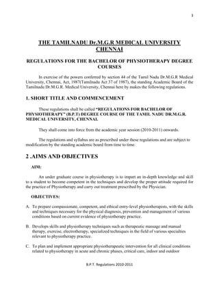  
B.P.T. Regulations 2010‐2011 
3
THE TAMILNADU Dr.M.G.R MEDICAL UNIVERSITY
CHENNAI
REGULATIONS FOR THE BACHELOR OF PHYSIOTHERAPY DEGREE
COURSES
In exercise of the powers conferred by section 44 of the Tamil Nadu Dr.M.G.R Medical
University, Chennai, Act, 1987(Tamilnadu Act 37 of 1987), the standing Academic Board of the
Tamilnadu Dr.M.G.R. Medical University, Chennai here by makes the following regulations.
1. SHORT TITLE AND COMMENCEMENT
These regulations shall be called “REGULATIONS FOR BACHELOR OF
PHYSIOTHERAPY” (B.P.T) DEGREE COURSE OF THE TAMIL NADU DR.M.G.R.
MEDICAL UNIVERSITY, CHENNAI.
They shall come into force from the academic year session (2010-2011) onwards.
The regulations and syllabus are as prescribed under these regulations and are subject to
modification by the standing academic board from time to time.
2 .AIMS AND OBJECTIVES
AIM:
An under graduate course in physiotherapy is to impart an in-depth knowledge and skill
to a student to become competent in the techniques and develop the proper attitude required for
the practice of Physiotherapy and carry out treatment prescribed by the Physician.
OBJECTIVES:
A. To prepare compassionate, competent, and ethical entry-level physiotherapists, with the skills
and techniques necessary for the physical diagnosis, prevention and management of various
conditions based on current evidence of physiotherapy practice.
B. Develops skills and physiotherapy techniques such as therapeutic massage and manual
therapy, exercise, electrotherapy, specialized techniques in the field of various specialties
relevant to physiotherapy practice.
C. To plan and implement appropriate physiotherapeutic intervention for all clinical conditions
related to physiotherapy in acute and chronic phases, critical care, indoor and outdoor
 