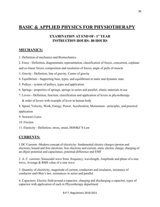  
B.P.T. Regulations 2010‐2011 
30
BASIC & APPLIED PHYSICS FOR PHYSIOTHERAPY
EXAMINATION AT END OF- 1st
YEAR
INSTRUCTION HOURS- 80 HOURS
MECHANICS:
1. Definition of mechanics and Biomechanics
2. Force - Definition, diagrammatic representation, classification of forces, concurrent, coplanar
and co-linear forces, composition and resolution of forces, angle of pulls of muscle
3. Gravity - Definition, line of gravity, Centre of gravity
4. Equilibrium - Supporting base, types, and equilibrium in static and dynamic state
5. Pulleys - system of pulleys, types and application
6. Springs - properties of springs, springs in series and parallel, elastic materials in use
7. Levers - Definition, function, classification and application of levers in physiotherapy
& order of levers with example of lever in human body
8. Speed, Velocity, Work, Energy, Power, Acceleration, Momentum - principles, and practical
application
9. Newton's Laws
10. Friction
11. Elasticity - Definition, stress, strain, HOOKE’S Law
CURRENTS:
1.DC Currents -Modern concept of electricity: fundamental electric charges (proton and
electron), bound and free electrons, free electrons and current, static electric charge, charging of
an object potential and capacitance, potential difference and EMF
2. A. C. currents: Sinusoidal wave from, frequency, wavelength, Amplitude and phase of a sine
wave, Average & RMS value of a sine wave
3. Quantity of electricity, magnitude of current, conductors and insulators, resistance of
conductor and Ohm’s law, resistances in series and parallel
4. Capacitors: Electric field around a capacitor, charging and discharging a capacitor, types of
capacitor with application of each in Physiotherapy department
 